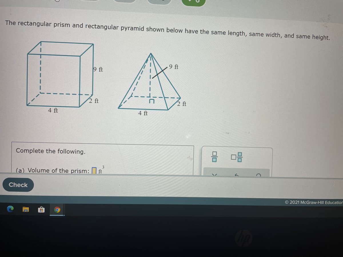 The rectangular prism and rectangular pyramid shown below have the same length, same width, and same height.
9 ft
9 ft
2 ft
2 ft
4 ft
4 ft
Complete the following.
3.
(a) Volume of the prism: t
Check
© 2021 McGraw-Hill Education
