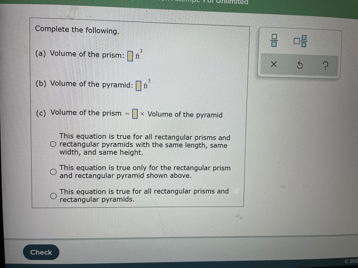 Complete the following.
믐 미음
(a) Volume of the prism: ft
3
(b) Volume of the pyramid: ft
3
(c) Volume of the prism =||x Volume of the pyramid
This equation is true for all rectangular prisms and
O rectangular pyramids with the same length, same
width, and same height.
This equation is true only for the rectangular prism
and rectangular pyramid shown above.
This equation is true for all rectangular prisms and
rectangular pyramids.
Check
O 202
5)
