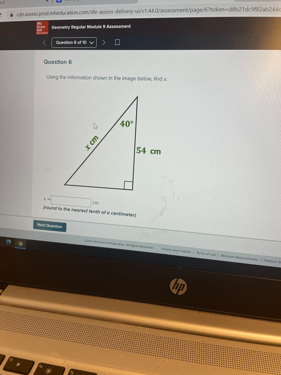 ard
A cdn.assess.prod.mheducation.com/dle-assess-delivery-ui/v1.44.0/assessment/page/6?token3Dd8b21dc9f82ab244c
Mc
Graw
Hill
Education
Geometry Regular Module 9 Assessment
Question 6 of 10 V
Questlon 6
Using the information shown in the image below, find x.
40°
54 cm
%3D
cm
(round to the nearest tenth of a centimeter)
Next Question
02021 McGraw-Hill Education All Rights Reserved
Privacy and Cookies | Terms of Use | Minimum Requirements | Platform St
hp
14
x cm
