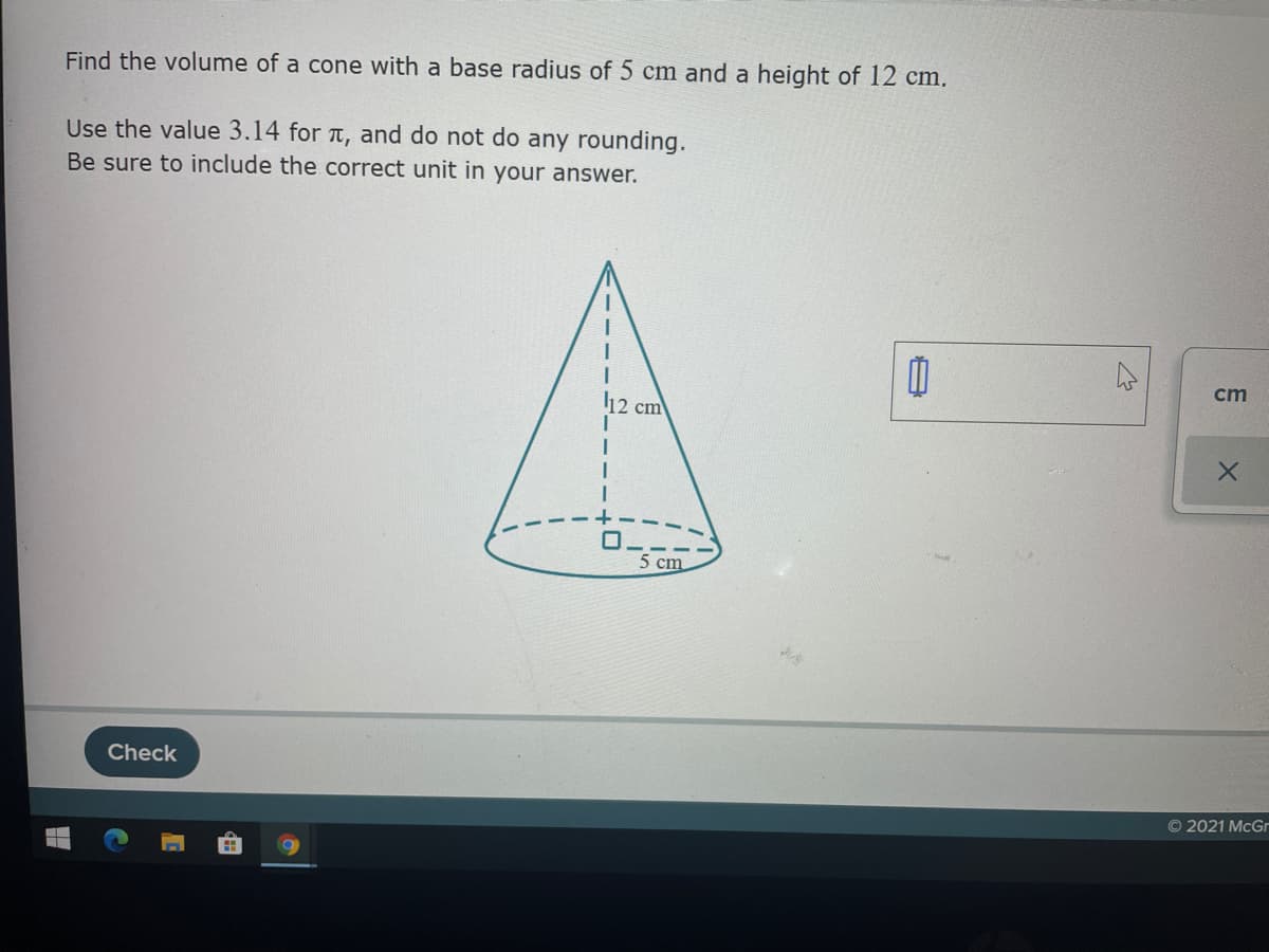 Find the volume of a cone with a base radius of 5 cm and a height of 12 cm.
Use the value 3.14 for a, and do not do any rounding.
Be sure to include the correct unit in your answer.
cm
12 cm
5 cm
Check
O 2021 McGr
