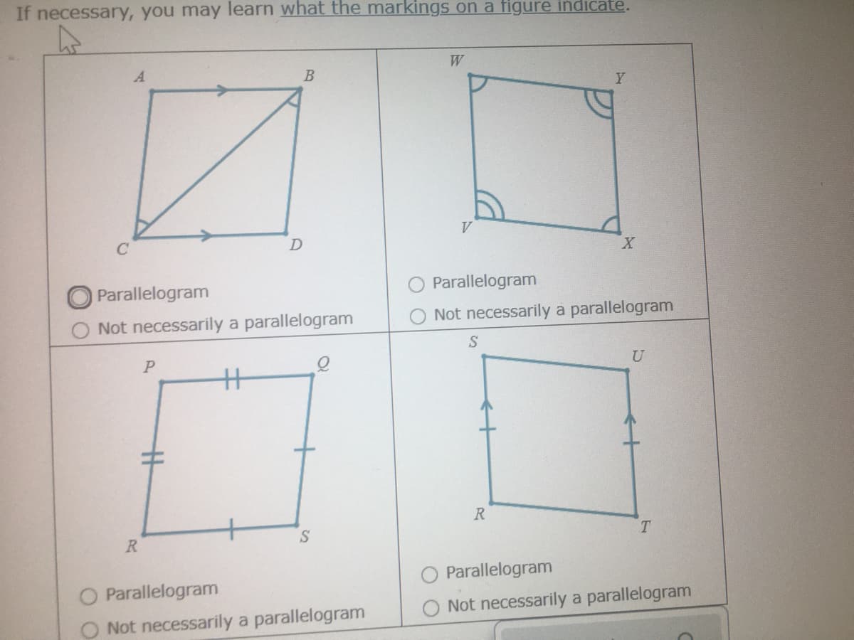 If necessary, you may learn what the markings on a figure indicate.
W
Y
V.
Parallelogram
Parallelogram
Not necessarily a parallelogram
Not necessarily a parallelogram
%3
R
T.
R
O Parallelogram
O Parallelogram
Not necessarily a parallelogram
O Not necessarily a parallelogram
O O
