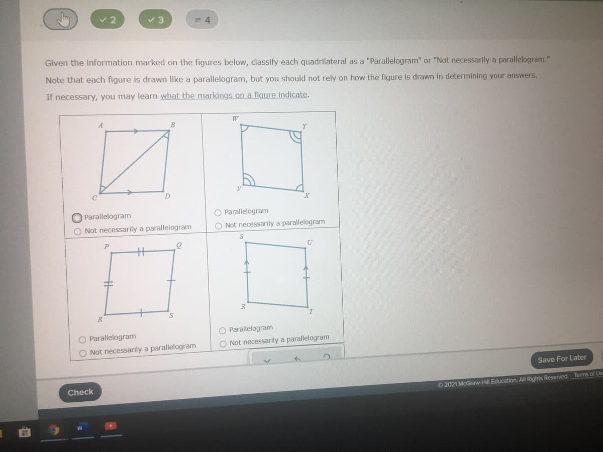 v 3
Given the information marked on the figures below, classify each quadrilateral as a "Parallelogram" or "Not necessarily a parallelogram."
Note that each figure is drawn like a parallelogram, but you should not rely on how the figure is drawn in determining your answers.
If necessary, you may learn what the markings on a figure indicate.
A.
B
Parallelogram
O Parallelogram
O Not necessarily a parallelogram
O Not necessarily a parallelogram
%3
R
R.
O Parallelogram
O Parallelogram
O Not necessarily a parallelogram
O Not necessarily a parallelogram
Save For Later
Check
O 2021 McGraw-Hill Education. All Rights Reserved. Terms of Us
