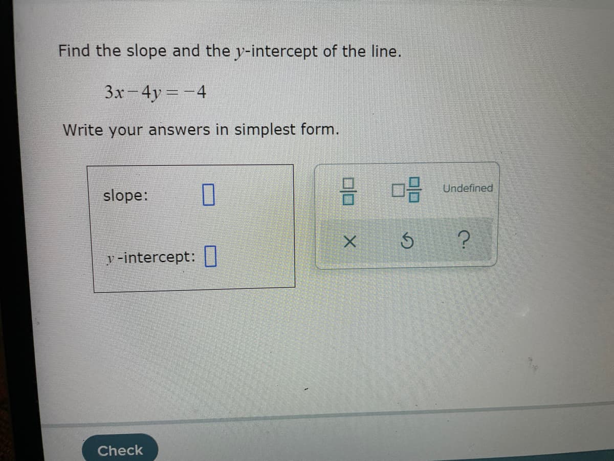 Find the slope and the y-intercept of the line.
3x-4y=-4
Write your answers in simplest form.
Undefined
slope:
y -intercept: |
Check
