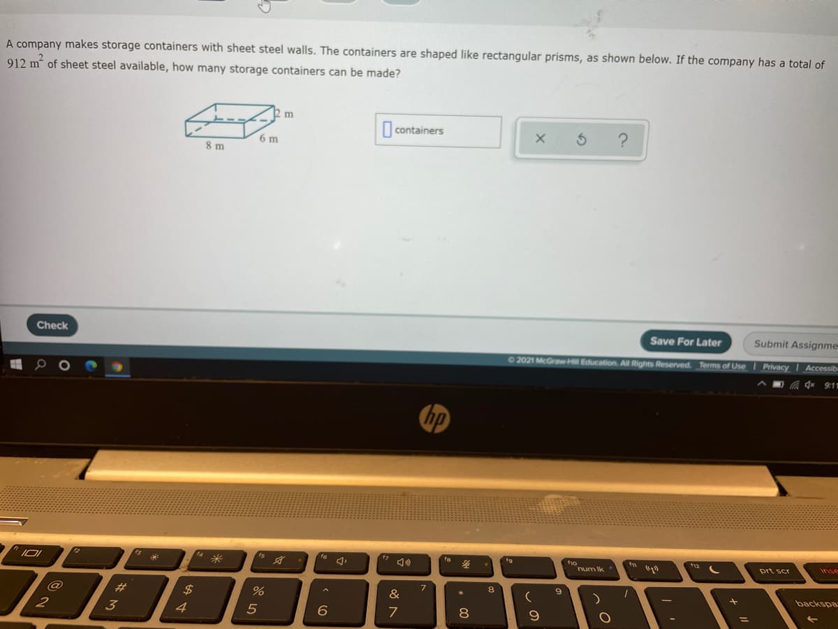 A company makes storage containers with sheet steel walls. The containers are shaped like rectangular prisms, as shown below. If the company has a total of
912 m of sheet steel available, how many storage containers can be made?
| containers
6 m
8 m
Check
Save For Later
Submit Assignme-
2021 McGraw-Hill Education, All Rights Reserved._Terms of Use Privacy I Accessib
9:11
hp
t12
14
16
t9
tvo
num Ik
prt scr
inse
8
@
#3
$4
&
backspa
2
3
4
6.
8
%3D

