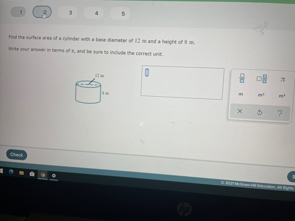 1
3
4
Find the surface area of a cylinder with a base diameter of 12 m and a height of 8 m.
Write your answer in terms of a, and be sure to include the correct unit.
몸
12 m
JT
m2
m3
8 m
Check
O 2021 McGraw-Hill Education. All Rights
