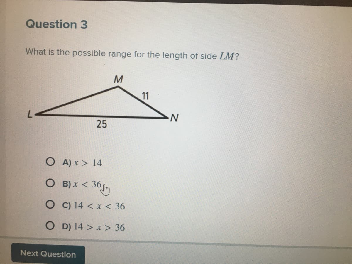 Question 3
What is the possible range for the length of side LM?
M
11
25
O A) x > 14
O B) x < 36 m
O C) 14 < x < 36
O D) 14 > x > 36
Next Question
