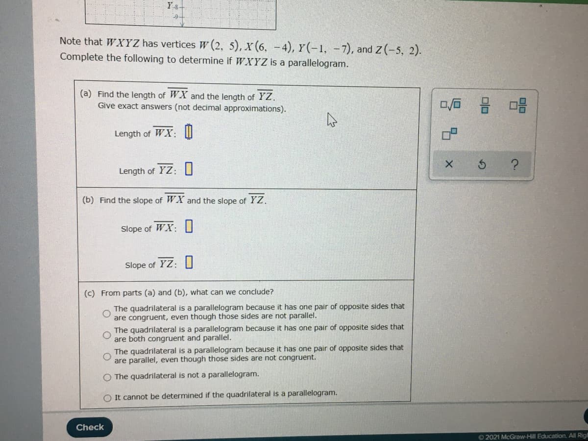 Ys+
Note that WXYZ has vertices W (2, 5), x (6, -4), Y(-1, -7), and Z (-5, 2).
Complete the following to determine if WXYZ is a parallelogram.
(a) Find the length of WX and the length of YZ.
Give exact answers (not decimal approximations).
믐 마음
Length of WX: W
Length of YZ: 0
(b) Find the slope of WX and the slope of YZ.
Slope of WX: U
Slope of YZ: I
(c) From parts (a) and (b), what can we conclude?
The quadrilateral is a parallelogram because it has one pair of opposite sides that
are congruent, even though those sides are not parallel.
The quadrilateral is a parallelogram because it has one pair of opposite sides that
are both congruent and parallel.
The quadrilateral is a parallelogram because it has one pair of opposite sides that
are parallel, even though those sides are not congruent.
O The quadrilateral is not a parallelogram.
It cannot be determined if the quadrilateral is a parallelogram.
Check
62021 McGraw-Hill Education. All Rig
