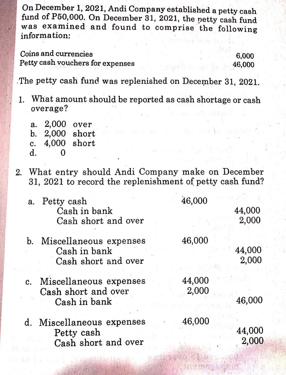 On December 1, 2021, Andi Company established a petty cash
fund of P50,000. On December 31, 2021, the netty cash fund
was examined and found to comprise the following
information:
Coins and currencies
Petty cash vouchers for expenses
6,000
46,000
The petty cash fund was replenished on December 31, 2021.
1. What amount should be reported as cash shortage or cash
overage?
a. 2,000 over
b. 2,000 short
c. 4,000 short
d.
2. What entry should Andi Company make on December
31, 2021 to record the replenishment of petty cash fund?
a. Petty cash
46,000
Cash in bank
Cash short and over
44,000
2,000
b. Miscellaneous expenses
Cash in bank
Cash short and over
46,000
44,000
2,000
c. Miscellaneous expenses
Cash short and over
Cash in bank
44,000
2,000
46,000
d. Miscellaneous expenses
Petty cash
Cash short and over
46,000
44,000
2,000
