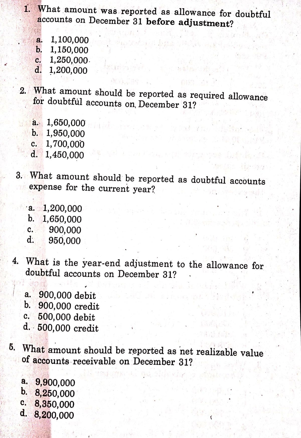 1. What amount was reported as allowance for doubtful
accounts on December 31 before adjustment?
а. 1,100,000
b. 1,150,000
с. 1,250,000.
d. 1,200,000
00
2. What amount should be reported as required allowance
for doubtful accounts on, December 31?
a. 1,650,000i
b. 1,950,000
с. 1,700,000
d. 1,450,000
3. What amount should be reported as doubtful accounts
expense for the current year?
a. 1,200,000
b. 1,650,000
900,000
d.
с.
950,000
4. What is the year-end adjustment to the allowance for
doubtful accounts on December 31?
a. 900,000 debit
b. 900,000 credit
C. 500,000 debit
d. 500,000 credit
5. What amount should be reported as net realizable value
of accounts receivable on December 31?
a. 9,900,000
b. 8,250,000
c. 8,350,000
d. 8,200,000
