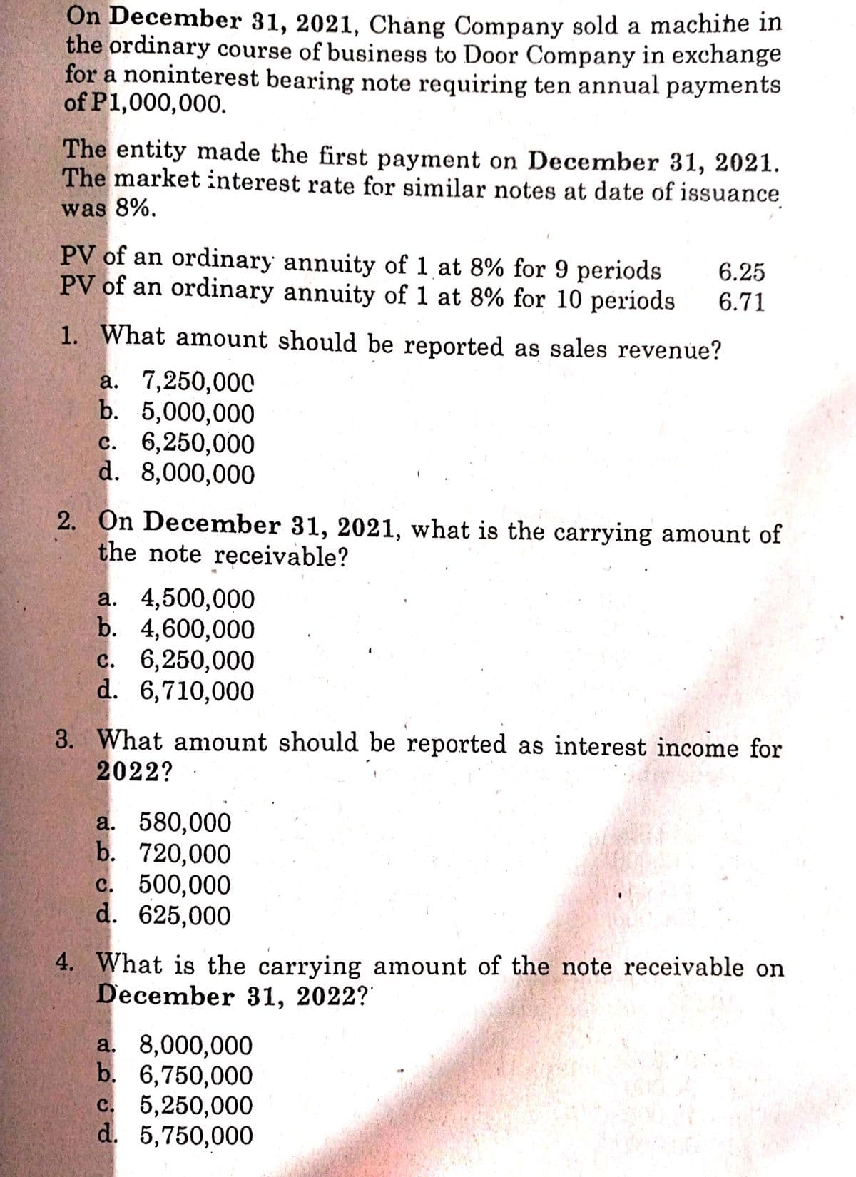 On December 31, 2021, Chang Company sold a machine in
the ordinary course of business to Door Company in exchange
for a noninterest bearing note requiring ten annual payments
of P1,000,000.
The entity made the first payment on December 31, 2021.
The market interest rate for similar notes at date of issuance
was 8%.
PV of an ordinary annuity of 1 at 8% for 9 periods
PV of an ordinary annuity of 1 at 8% for 10 periods
6.25
6.71
1. What amount should be reported as sales revenue?
a. 7,250,000
b. 5,000,000
с. 6,250,000
d. 8,000,000
2. On December 31, 2021, what is the carrying amount of
the note receivable?
a. 4,500,000
b. 4,600,000
c. 6,250,000
d. 6,710,000
3. What amount should be reported as interest income for
2022?
a. 580,000
b. 720,000
с. 500,000
d. 625,000
4. What is the carrying amount of the note receivable on
December 31, 2022?
a. 8,000,000
b. 6,750,000
с. 5,250,000
d. 5,750,000
