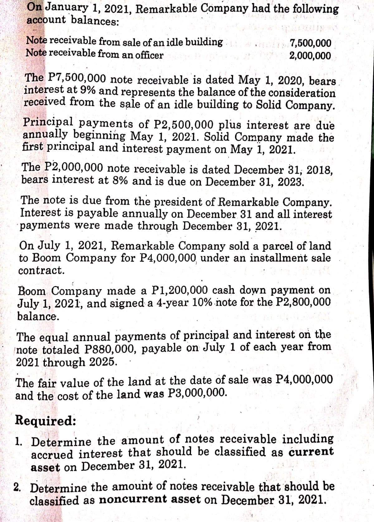 On January 1, 2021, Remarkable Company had the following
account balances:
Note receivable from sale of an idle building
Note receivable from an officer
7,500,000
2,000,000
The P7,500,000 note receivable is dated May 1, 2020, bears.
interest at 9% and represents the balance of the consideration
received from the sale of an idle building to Solid Company.
Principal payments of P2,500,000 plus interest are due
annually beginning May 1, 2021. Solid Company made the
first principal and interest payment on May 1, 2021.
The P2,000,000 note receivable is dated December 31, 2018,
bears interest at 8% and is due on December 31, 2023.
The note is due from the president of Remarkable Company.
Interest is payable annually on December 31 and all interest
payments were made through December 31, 2021.
On July 1, 2021, Remarkable Company sold a parcel of land
to Boom Company for P4,000,000, under an installment sale
contract.
Boom Company made a P1,200,000 cash down payment on
July 1, 2021, and signed a 4-year 10% note for the P2,800,000
balance.
The equal annual payments of principal and interest on the
note totaled P880,000, payable on July 1 of each year from
2021 through 2025.
The fair value of the land at the date of sale was P4,000,000
and the cost of the land was P3,000,000.
Required:
1. Determine the amount of notes receivable including
accrued interest that should be classified as current
asset on December 31, 2021.
2. Determine the amount of notes receivable that should be
classified as noncurrent asset on December 31, 2021.
