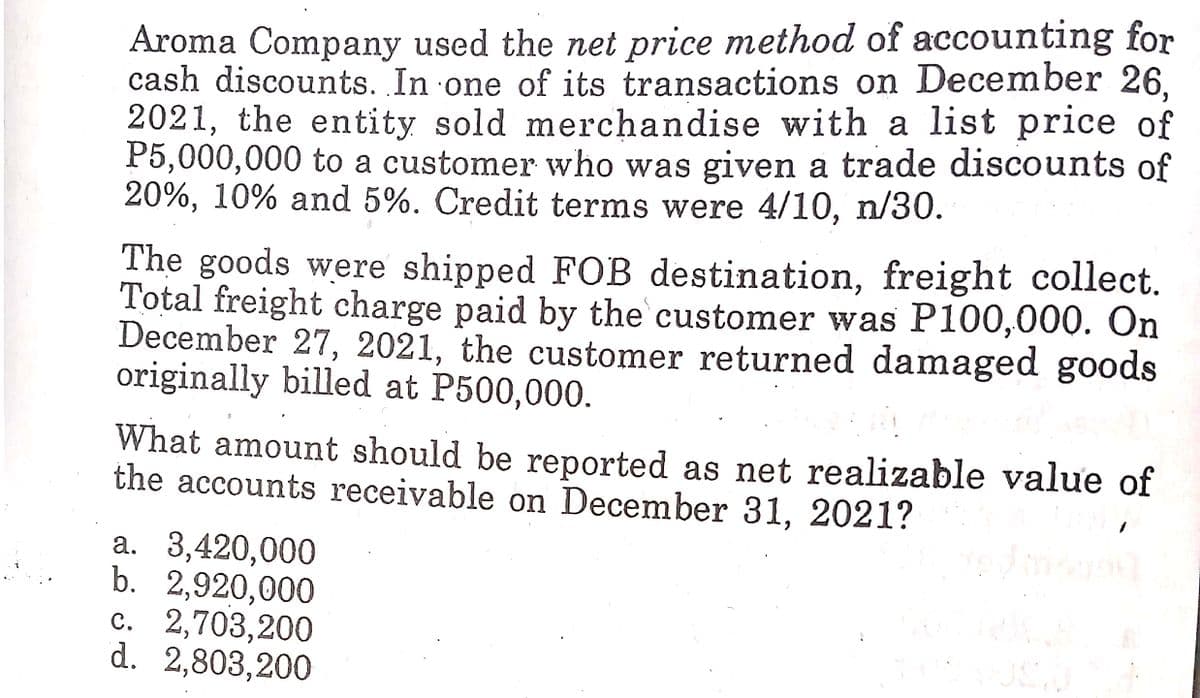 Aroma Company used the net price method of accounting for
cash discounts. In one of its transactions on December 26,
2021, the entity sold merchandise with a list price of
P5,000,000 to a customer who was given a trade discounts of
20%, 10% and 5%. Credit terms were 4/10, n/30.
The goods were shipped FOB destination, freight collect.
Total freight charge paid by the customer was P100,000. On
December 27, 2021, the customer returned damaged goods
originally billed at P500,000.
What amount should be reported as net realizable value of
the accounts receivable on December 31, 2021?
a. 3,420,000
b. 2,920,000
c. 2,703,200
d. 2,803,200
