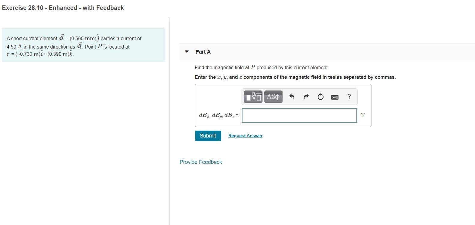 Exercise 28.10 - Enhanced - with Feedback
A short current element dl = (0.500 mm) j carries a current of
4.50 A in the same direction as dl. Point P is located at
* = (-0.730 m)i+ (0.390 m)k.
Part A
Find the magnetic field at P produced by this current element.
Enter the x, y, and z components of the magnetic field in teslas separated by commas.
να ΑΣΦΦ
dBz, dBy, dBz =
Submit
Request Answer
Provide Feedback
