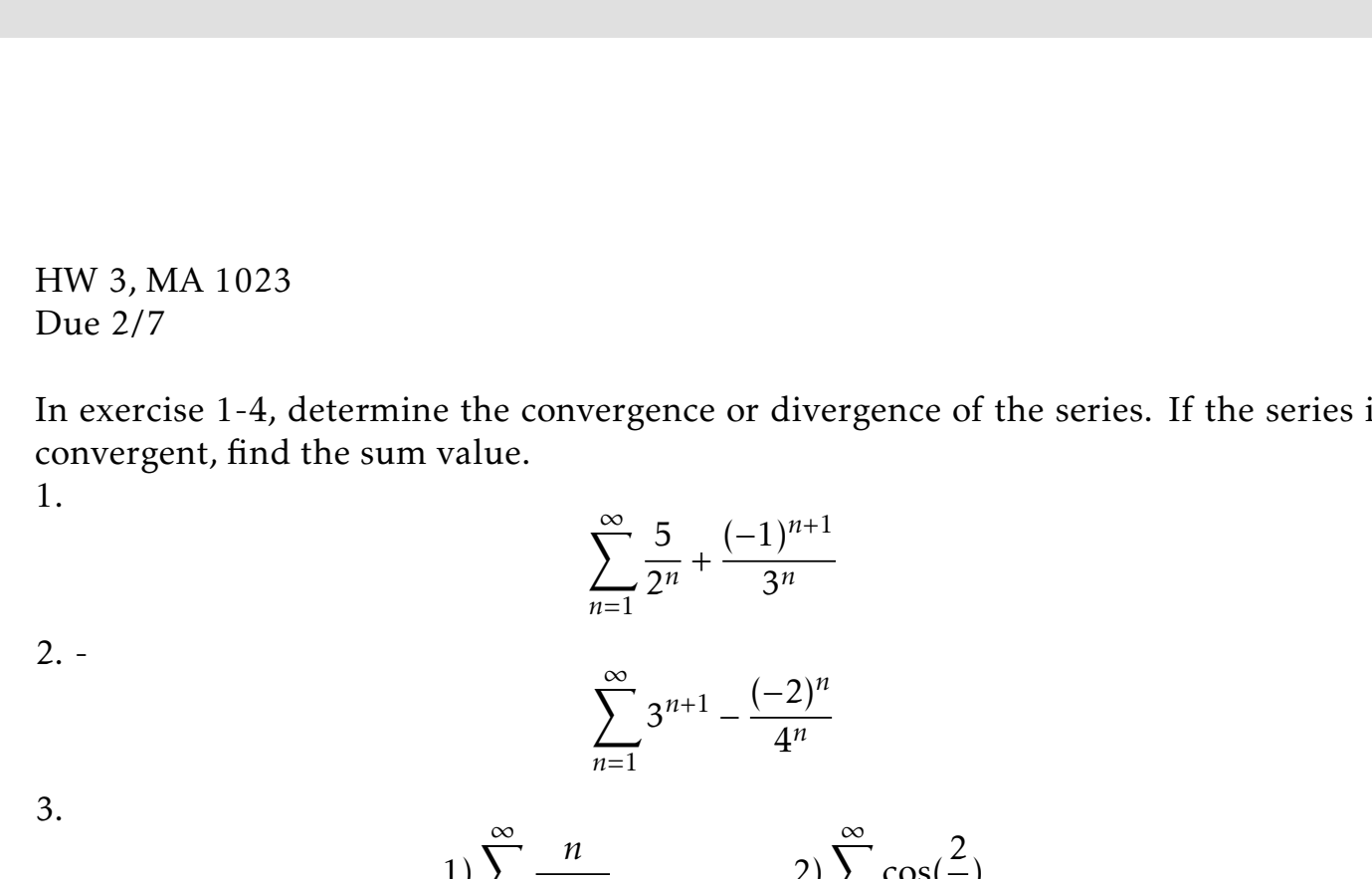 HW 3, MA 1023
Due 2/7
In exercise 1-4, determine the convergence or divergence of the series. If the series i
convergent, find the sum value.
1.
n+1
2"
n=1
Зи
2. -
(-2)"
3"+1
4"
n=1
2)E cos( 2)
п
3.
