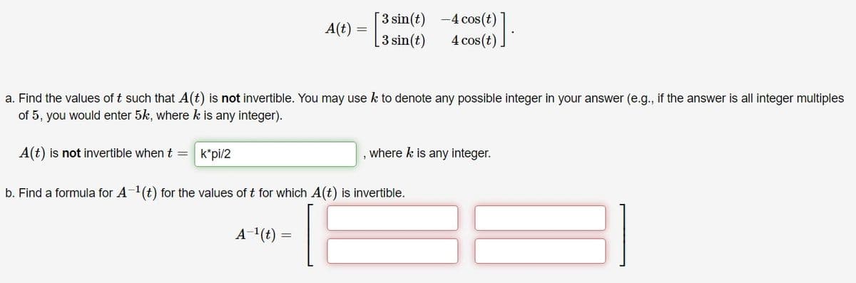 3 sin(t) -4 cos(t)
[3 sin(t)
A(t) =
4 cos(t)
a. Find the values of t such that A(t) is not invertible. You may use k to denote any possible integer in your answer (e.g., if the answer is all integer multiples
of 5, you would enter 5k, where k is any integer).
A(t) is not invertible when t = k*pi/2
where k is any integer.
b. Find a formula for A-1(t) for the values of t for which A(t) is invertible.
A-1(t)
