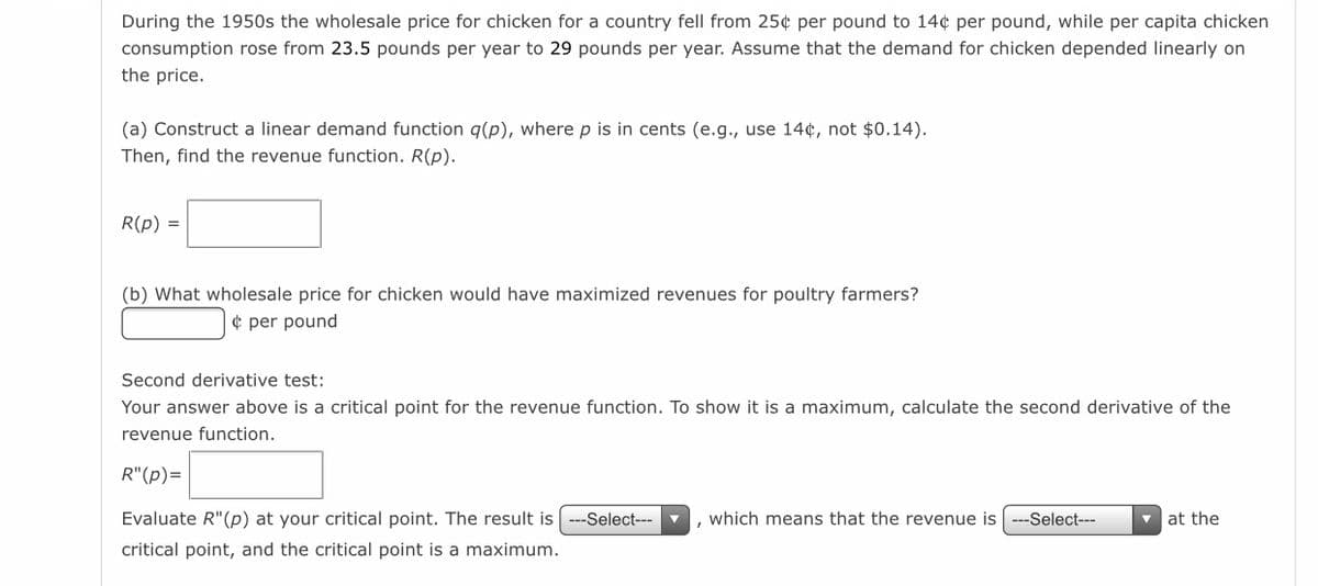 During the 1950s the wholesale price for chicken for a country fell from 25¢ per pound to 14¢ per pound, while per capita chicken
consumption rose from 23.5 pounds per year to 29 pounds per year. Assume that the demand for chicken depended linearly on
the price.
(a) Construct a linear demand function q(p), where p is in cents (e.g., use 14¢, not $0.14).
Then, find the revenue function. R(p).
R(p) =
(b) What wholesale price for chicken would have maximized revenues for poultry farmers?
¢ per pound
Second derivative test:
Your answer above is a critical point for the revenue function. To show it is a maximum, calculate the second derivative of the
revenue function.
R"(p)=
Evaluate R"(p) at your critical point. The result is ---Select---
which means that the revenue is
--Select---
v at the
critical point, and the critical point is a maximum.
