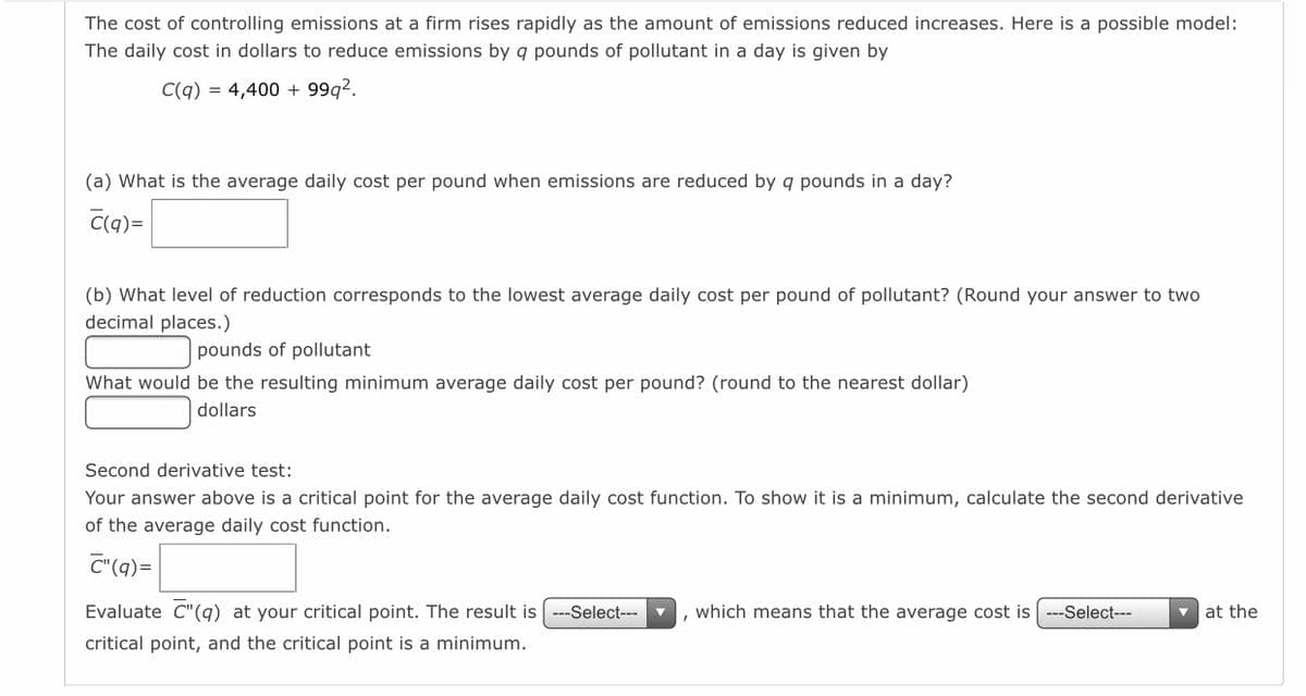The cost of controlling emissions at a firm rises rapidly as the amount of emissions reduced increases. Here is a possible model:
The daily cost in dollars to reduce emissions by q pounds of pollutant in a day is given by
C(q) = 4,400 + 99g2.
(a) What is the average daily cost per pound when emissions are reduced by q pounds in a day?
C(q)=
(b) What level of reduction corresponds to the lowest average daily cost per pound of pollutant? (Round your answer to two
decimal places.)
pounds of pollutant
What would be the resulting minimum average daily cost per pound? (round to the nearest dollar)
dollars
Second derivative test:
Your answer above is a critical point for the average daily cost function. To show it is a minimum, calculate the second derivative
of the average daily cost function.
C"(q)=
Evaluate C"(q) at your critical point. The result is
--Select---
which means that the average cost is ---Select---
v at the
critical point, and the critical point is a minimum.
