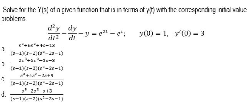 Solve for the Y(s) of a given function that is in terms of y(t) with the corresponding initial value
problems.
d'y dy
y = e2t – et;
y(0) = 1, y'(0) = 3
dt2
s3+6s²+4s-13
dt
а.
(s-1)(s-2)(s2-2s-1)
2s3+5s²-3s-3
b.
(s-1)(s-2)(s2-2s-1)
s3+4s2-2s+9
C.
(s-1)(s-2)(s2-2s-1)
s3-2s2-s+3
d.
(s-1)(s-2)(s²-2s-1)
