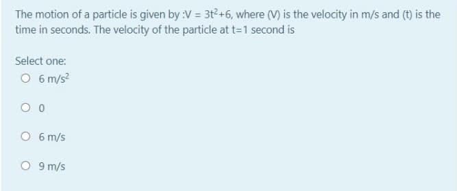 The motion of a particle is given by :V = 3t²+6, where (V) is the velocity in m/s and (t) is the
time in seconds. The velocity of the particle at t=1 second is
Select one:
O 6 m/s?
O 6 m/s
O 9 m/s
