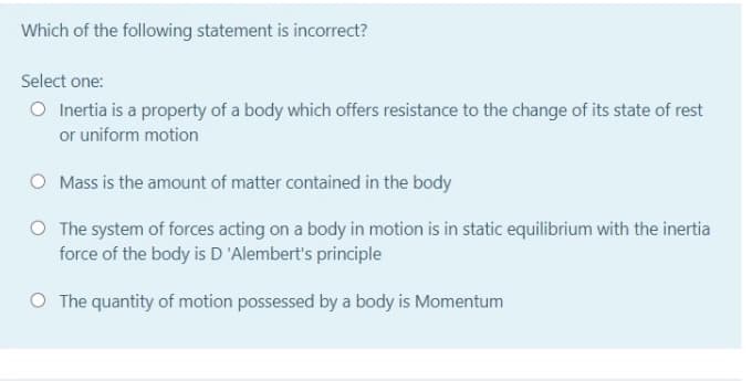 Which of the following statement is incorrect?
Select one:
O Inertia is a property of a body which offers resistance to the change of its state of rest
or uniform motion
O Mass is the amount of matter contained in the body
O The system of forces acting on a body in motion is in static equilibrium with the inertia
force of the body is D 'Alembert's principle
O The quantity of motion possessed by a body is Momentum
