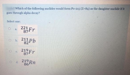 Which of the following nuclides would form Po-215 (Z-84) as the daughter nuclide if it
goes through alpha decay?
Select one:
221
a.
2Fr
87
82
219 Fr
C.
87
219
d.
86
Rn
