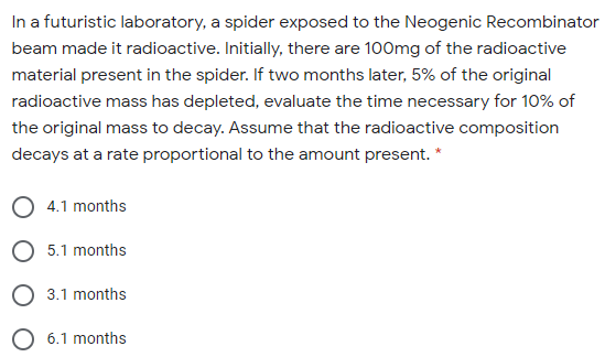 In a futuristic laboratory, a spider exposed to the Neogenic Recombinator
beam made it radioactive. Initially, there are 100mg of the radioactive
material present in the spider. If two months later, 5% of the original
radioactive mass has depleted, evaluate the time necessary for 10% of
the original mass to decay. Assume that the radioactive composition
decays at a rate proportional to the amount present. *
4.1 months
O 5.1 months
O 3.1 months
O 6.1 months
