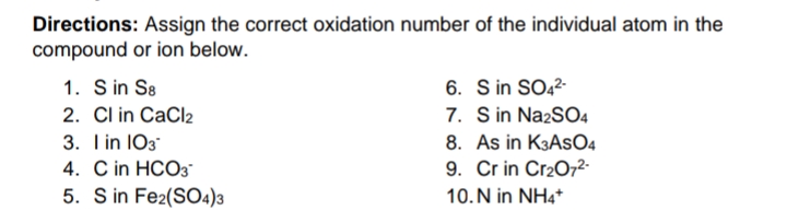 Directions: Assign the correct oxidation number of the individual atom in the
compound or ion below.
1. S in S8
2. Cl in CaCl2
6. S in SO22
7. S in NazSO4
3. Iin 103
4. C in HCO3
5. S in Fe2(SO4)3
8. As in K3ASO4
9. Cr in Cr2072-
10. N in NH4*
