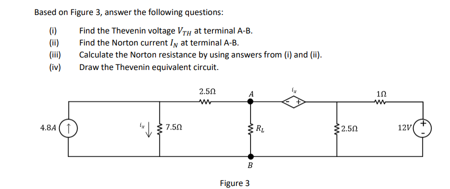 Based on Figure 3, answer the following questions:
(i)
(ii)
(iii)
Find the Thevenin voltage VrH at terminal A-B.
Find the Norton current In at terminal A-B.
Calculate the Norton resistance by using answers from (i) and (ii).
(iv)
Draw the Thevenin equivalent circuit.
2.50
A
10
4.8A ( 1
* 7.50
2.50
R1
12V
B
Figure 3
