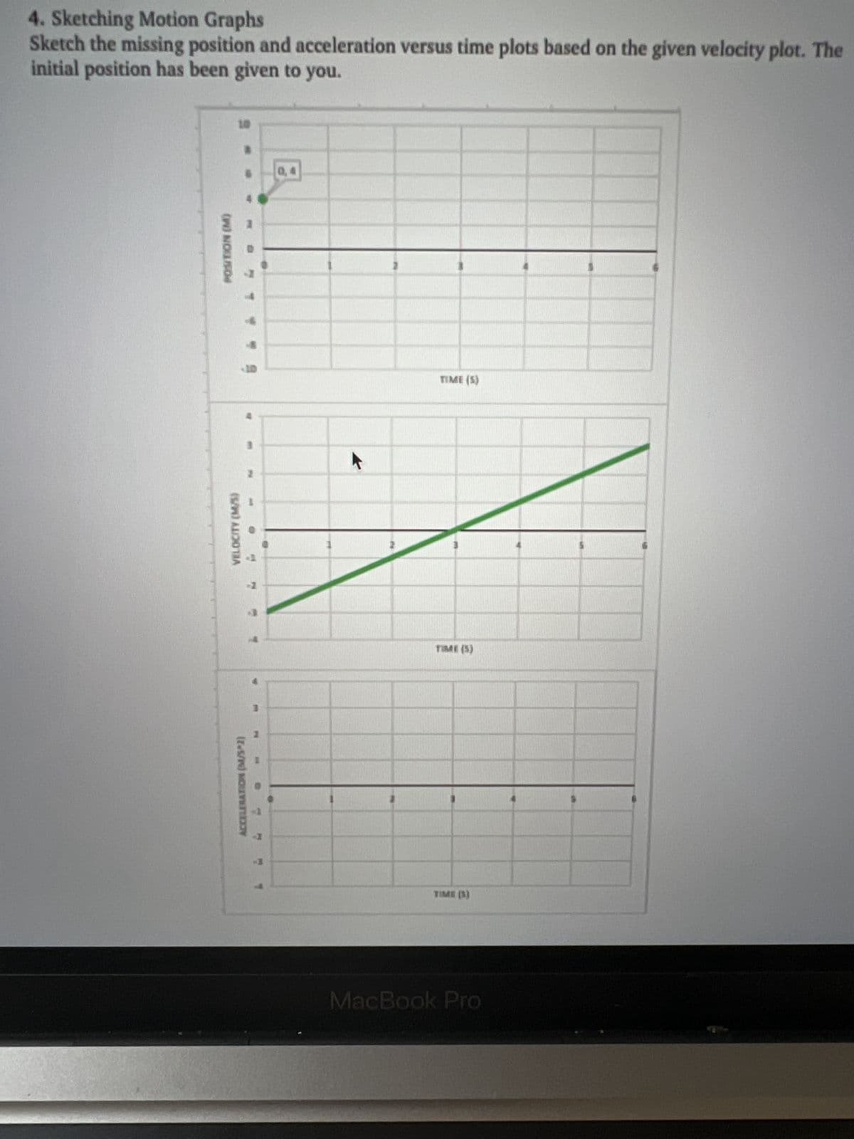 4. Sketching Motion Graphs
Sketch the missing position and acceleration versus time plots based on the given velocity plot. The
initial position has been given to you.
(W) NO05/04
VELOCITY (M/5)
ACCELERATION (M/3^2)
M
-I
1
4
TIME (S)
TIME (5)
TIME (3)
MacBook Pro