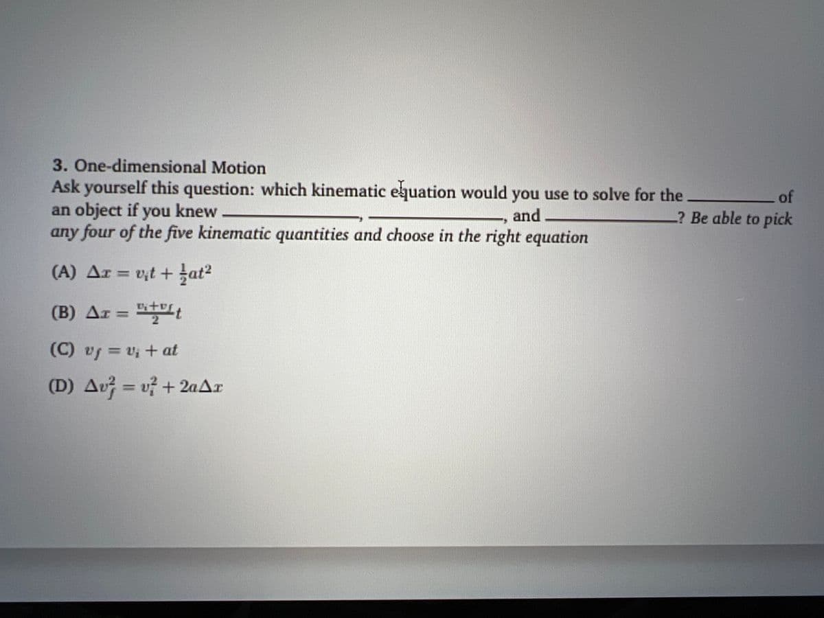 3. One-dimensional Motion
Ask yourself this question: which kinematic equation would you use to solve for the
an object if you knew
and
any four of the five kinematic quantities and choose in the right equation
(A) Ar = v₁t+at²
AT
(B) Ar =
+t
(C) vf = v₁ + at
(D) Av=v² + 2aAr
of
? Be able to pick