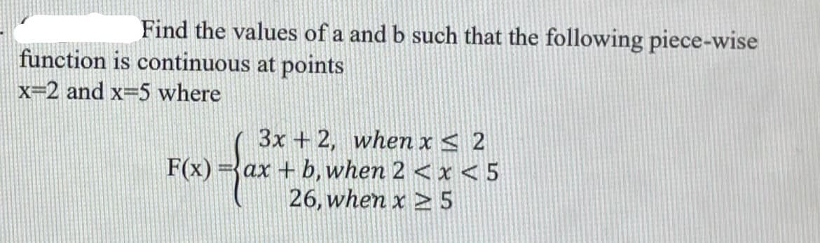 Find the values of a and b such that the following piece-wise
function is continuous at points
x=2 and x=5 where
3x + 2, when x< 2
ax + b, when 2 <x < 5
26, when x > 5
F(x)
