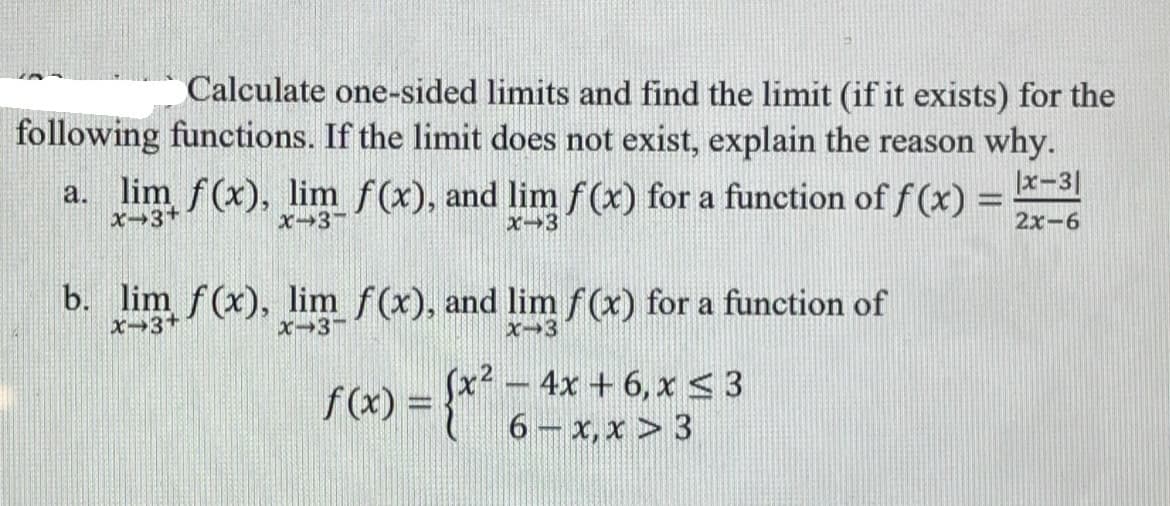 Calculate one-sided limits and find the limit (if it exists) for the
following functions. If the limit does not exist, explain the reason why.
a. lim f(x), lim f(x), and lim f(x) for a function of f (x) =
x-3|
x-3+
X→3-
x-3
2x-6
b. lim f(x), lim f(x), and limf(x) for a function of
x-3+
x-3-
x-3
4x + 6, x < 3
6 x, x > 3
f(x) =
