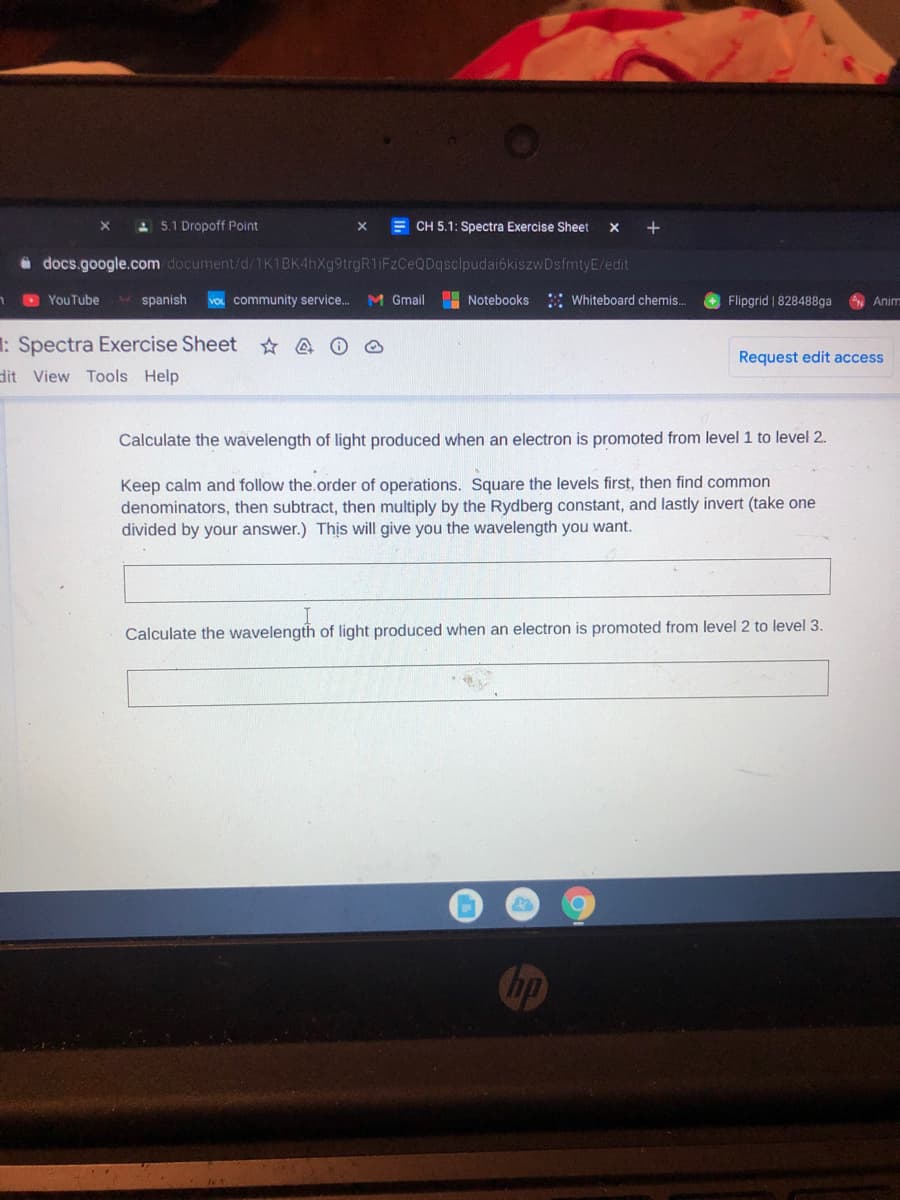 A 5.1 Dropoff Point
E CH 5.1: Spectra Exercise Sheet
+
i docs.google.com document/d/1K1BK4hXg9trgR1iFzCeQDqsclpudai6kiszwDsfmtyE/edit
D YouTube
* spanish
VOL community service...
M Gmail
Notebooks
: Whiteboard chemis..
Flipgrid | 828488ga
Anim
: Spectra Exercise Sheet
Request edit access
dit View Tools Help
Calculate the wavelength of light produced when an electron is promoted from level 1 to level 2.
Keep calm and follow the.order of operations. Square the levels first, then find common
denominators, then subtract, then multiply by the Rydberg constant, and lastly invert (take one
divided by your answer.) Thịs will give you the wavelength you want.
Calculate the wavelength of light produced when an electron is promoted from level 2 to level 3.
hp
