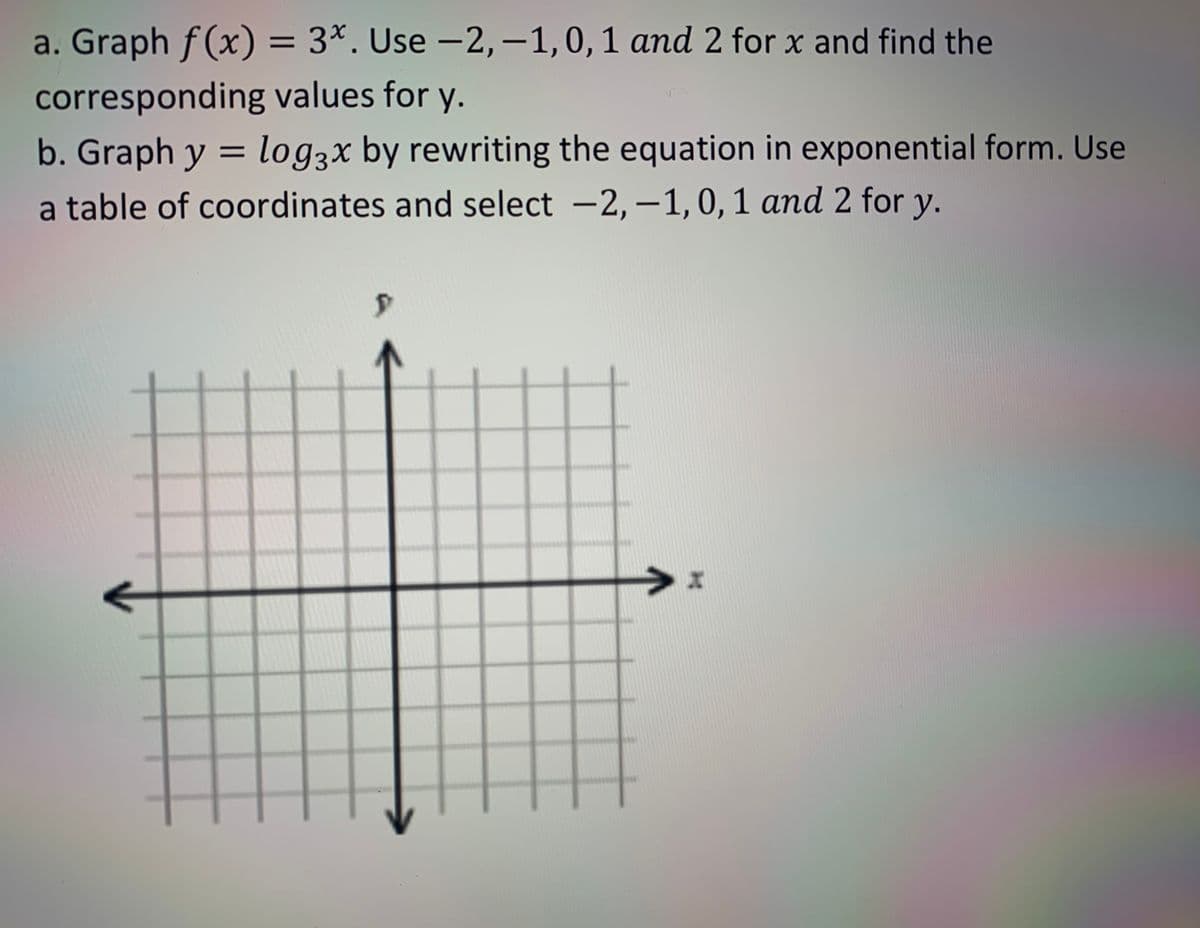 a. Graph f(x) = 3*. Use -2,-1,0,1 and 2 for x and find the
corresponding values for y.
b. Graph y = log3x by rewriting the equation in exponential form. Use
a table of coordinates and select –2, –1, 0, 1 and 2 for y.
