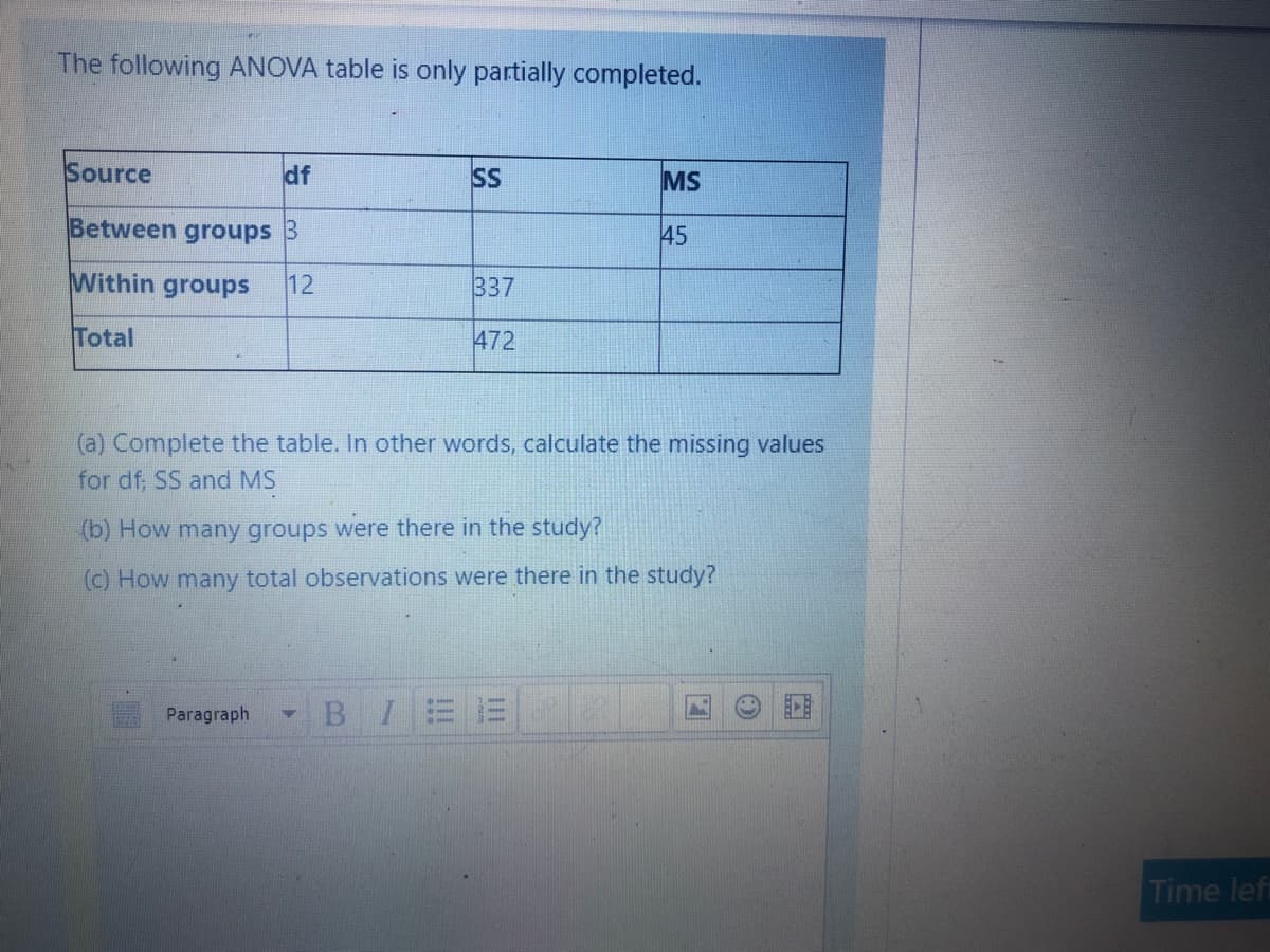The following ANOVA table is only partially completed.
Source
df
SS
MS
Between groups B
45
Within groups
12
337
Total
472
(a) Complete the table. In other words, calculate the missing values
for df, SS and MS
(b) How many groups were there in the study?
(c) How many total observations were there in the study?
Paragraph
B I
Time left
