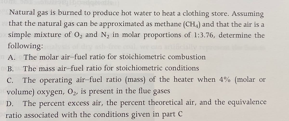 Natural
gas
is burned to produce hot water to heat a clothing store. Assuming
that the natural gas can be approximated as methane (CH4) and that the air is a
simple mixture of O2 and N2 in molar proportions of 1:3.76, determine the
following:
ally
А.
The molar air-fuel ratio for stoichiometric combustion
В.
The mass air-fuel ratio for stoichiometric conditions
С.
The operating air-fuel ratio (mass) of the heater when 4% (molar or
volume) oxygen, O2, is present in the flue gases
The percent excess air, the percent theoretical air, and the equivalence
ratio associated with the conditions given in part C
D.
