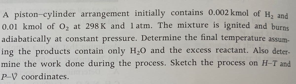 A piston-cylinder arrangement initially contains 0.002 kmol of H, and
0.01 kmol of O, at 298 K and l atm. The mixture is ignited and burns
adiabatically at constant pressure. Determine the final temperature assum-
ing the products contain only H20 and the excess reactant. Also deter-
mine the work done during the process. Sketch the process on H-T and
P-V coordinates.
