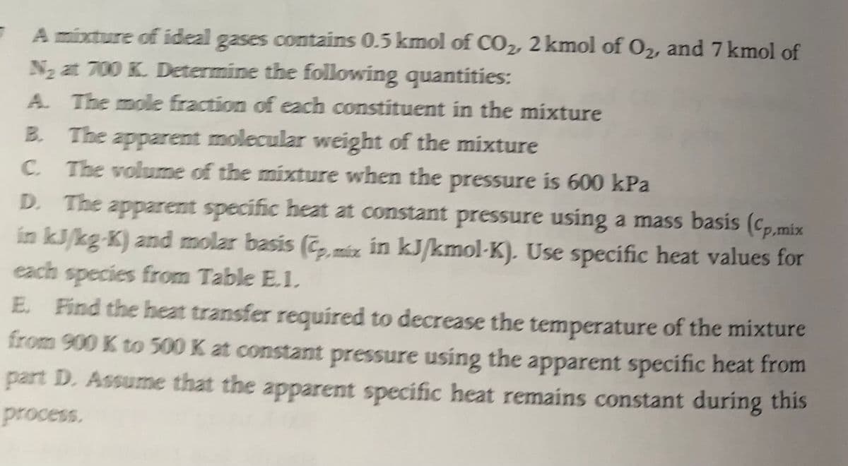 A mixture of ideal gases contains 0.5 kmol of CO2, 2 kmol of O2, and 7 kmol of
N at 700 K. Determine the following quantities:
A. The mole fraction of each constituent in the mixture
B. The apparent molecular weight of the mixture
C. The volume of the mixture when the pressure is 600 kPa
D. The apparent specific heat at constant pressure using a mass basis (cp,mix
in kJ/kg-K) and molar basis (C, éz in kJ/kmol-K). Use specific heat values for
each species from Table E.1.
E. Find the heat transfer required to decrease the temperature of the mixture
from 900 K to 300 K at constant pressure using the apparent specific heat from
part D. Assume that the apparent specific heat remains constant during this
process.
