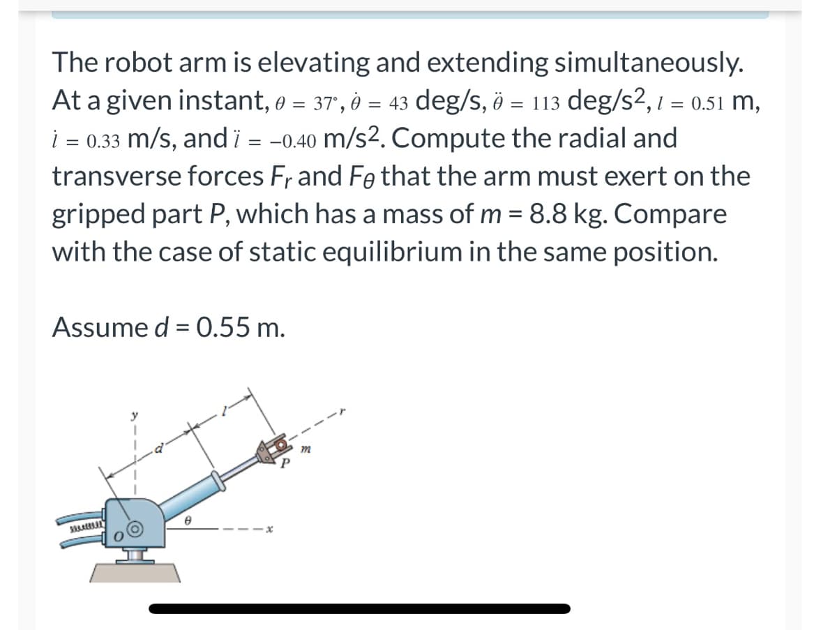 The robot arm is elevating and extending simultaneously.
At a given instant, 0 = 37,0 = 43 deg/s, 0 = 113 deg/s2, 1 = 0.51 m,
i = 0.33 m/s, and ï = -0.40 m/s2. Compute the radial and
transverse forces Fr and Fe that the arm must exert on the
gripped part P, which has a mass of m = 8.8 kg. Compare
with the case of static equilibrium in the same position.
Assume d = 0.55 m.
m
325.05.
8