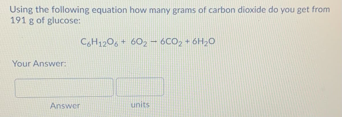 Using the following equation how many grams of carbon dioxide do you get from
191 g of glucose:
C6H1206 + 602 – 6CO2 + 6H2O
Your Answer:
Answer
units

