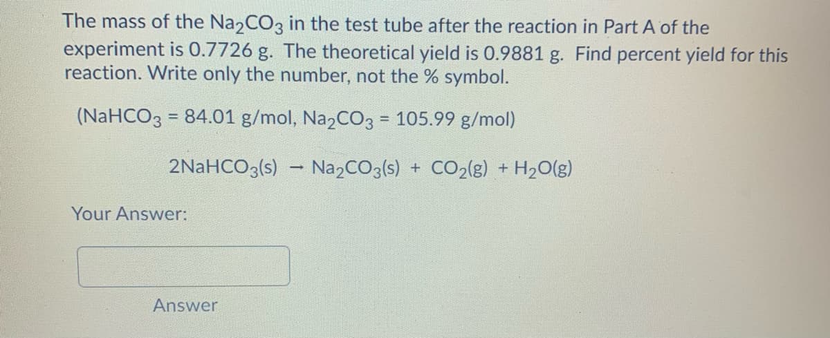 The mass of the Na2CO3 in the test tube after the reaction in Part A of the
experiment is 0.7726 g. The theoretical yield is 0.9881 g. Find percent yield for this
reaction. Write only the number, not the % symbol.
(NaHCO3 = 84.01 g/mol, Na2CO3 = 105.99 g/mol)
%3!
2NaHCO3(s) – Na2CO3(s) + CO2(8) + H2O(g)
Your Answer:
Answer
