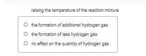 raising the temperature of the reaction mixture
the formation of additional hydrogen gas
O the formation of less hydrogen gas
O no effect on the quantity of hydrogen gas
