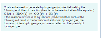 Coal can be used to generate hydrogen gas (a potential fuel) by the
following endothemic reaction (heat is on the reactant side of the equation).
C (8) + H20 (g) = CO (g) + H2 (9)
If this reaction mixture is at equilibrium, predict whether each of the
following will resulit in the formation of additional hydrogen gas, the
formation of less hydrogen gas, or have no effect on the quantity of
hydrogen gas.
