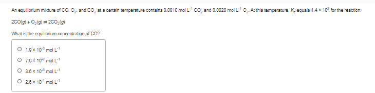 An equilibrium mixture of CO, O,, and CO, at a certain temperature contains 0.0010 mol L- co, and 0.0020 mol L0, At this temperature, K. equals 1.4 x 10° for the reaction:
200(g) + 0,(g) = 200,(g)
What is the equilibrium concentration of CO?
O 1.9 x 10° mol L
O 7.0 x 102 mol L
O 3.6 x 10 mol L
O 2.6 x 101 mol L-1
