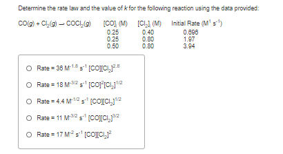 Determine the rate law and the value of k for the following reaction using the data provided:
coig) + CL(g) – COCI,(g)
[CO], (M)
[CI.] (M) Initial Rate (M' s')
0.25
0.25
0.50
0.40
0.80
0.80
0.606
1.97
3.94
O Rate = 36 M18s [CO][CIJ2.8
Rate = 18 M2 s (coj"(CI,12
O Rate = 4.4 M/2 5 [COICI,j12
O Rate = 11 M2 5 (co[Ci,j2
O Rate = 17 Ms' [CO[CI,
