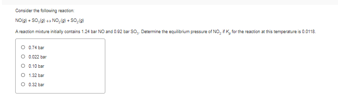 Consider the following reaction:
NO(g) + SO,(g) + NO, g) + SO, g)
A reaction mixture initially contains 1.24 bar NO and 0.92 bar SO. Determine the equilibrium pressure of NO, if K, for the reaction at this temperature is 0.0118.
O 0.74 bar
O 0.022 bar
O 0.10 bar
O 1.32 bar
O 0.32 bar
