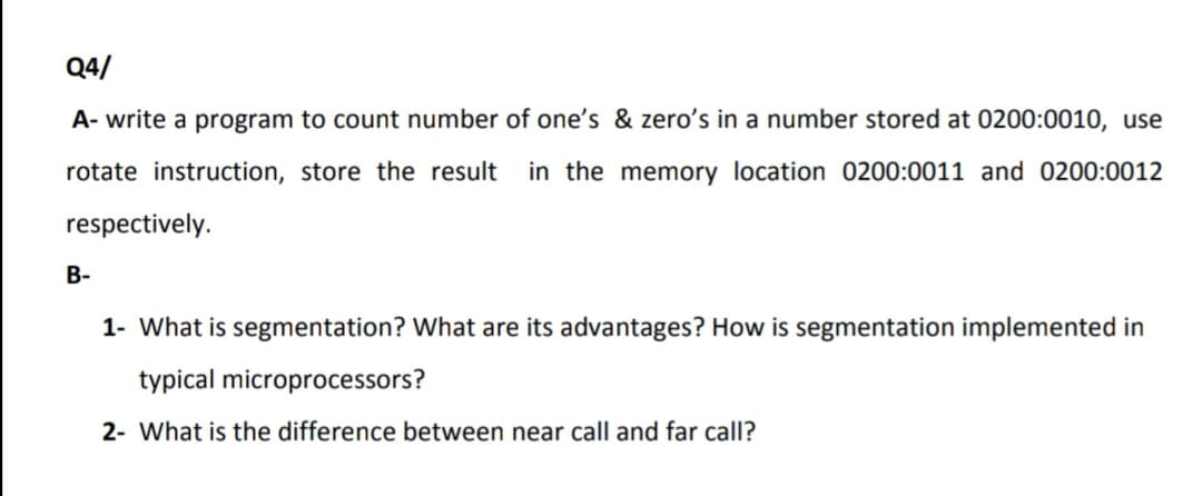 Q4/
A- write a program to count number of one's & zero's in a number stored at 0200:0010, use
rotate instruction, store the result
in the memory location 0200:0011 and 0200:0012
respectively.
В-
1- What is segmentation? What are its advantages? How is segmentation implemented in
typical microprocessors?
2- What is the difference between near call and far call?
