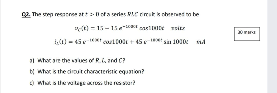 Q2. The step response at t > 0 of a series RLC circuit is observed to be
vc(t) = 15 – 15 e-1000t
cos1000t
volts
30 marks
i, (t) = 45 e-1000t cos1000t + 45 e-1000t sin 1000t
mA
%3D
a) What are the values of R, L, and C?
b) What is the circuit characteristic equation?
c) What is the voltage across the resistor?
