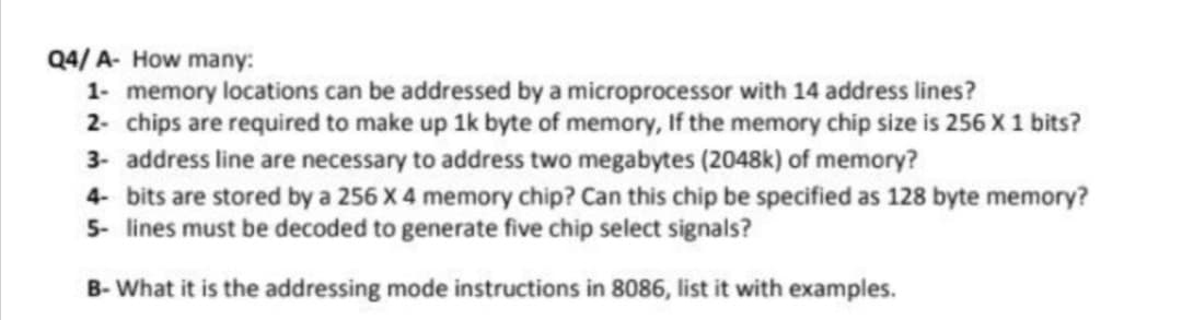 Q4/ A- How many:
1- memory locations can be addressed by a microprocessor with 14 address lines?
2- chips are required to make up 1k byte of memory, If the memory chip size is 256 X 1 bits?
3- address line are necessary to address two megabytes (2048k) of memory?
4- bits are stored by a 256 X 4 memory chip? Can this chip be specified as 128 byte memory?
5- lines must be decoded to generate five chip select signals?
B- What it is the addressing mode instructions in 8086, list it with examples.
