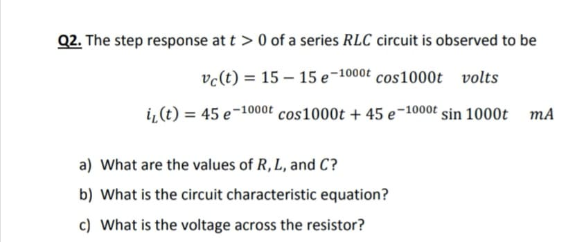 Q2. The step response at t > 0 of a series RLC circuit is observed to be
vc(t) = 15 – 15 e-1000t cos1000t
volts
i, (t) = 45 e-1000t cos1000t + 45 e-1000t sin 1000t
mA
a) What are the values of R, L, and C?
b) What is the circuit characteristic equation?
c) What is the voltage across the resistor?
